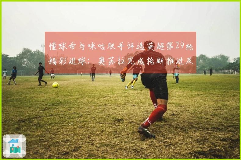 懂球帝与咪咕联手评选英超第29轮精彩进球：奥苏拉完成抢断推进及内切射门的华丽配合