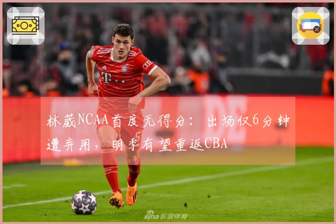 林葳NCAA首度无得分：出场仅6分钟遭弃用，明季有望重返CBA