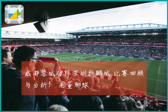 成都蓉城对阵深圳新鹏城 比赛回顾与分析！ 老董聊球