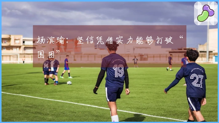 杨滨瑜：坚信凭借实力能够打破“围困”