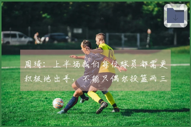 周琦：上半场我们每位球员都需更积极地出手，不能只偶尔投篮两三次