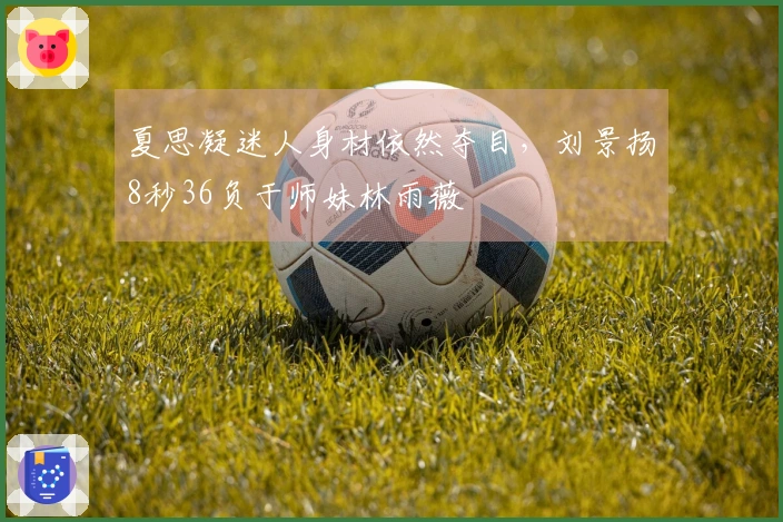 夏思凝迷人身材依然夺目，刘景扬8秒36负于师妹林雨薇