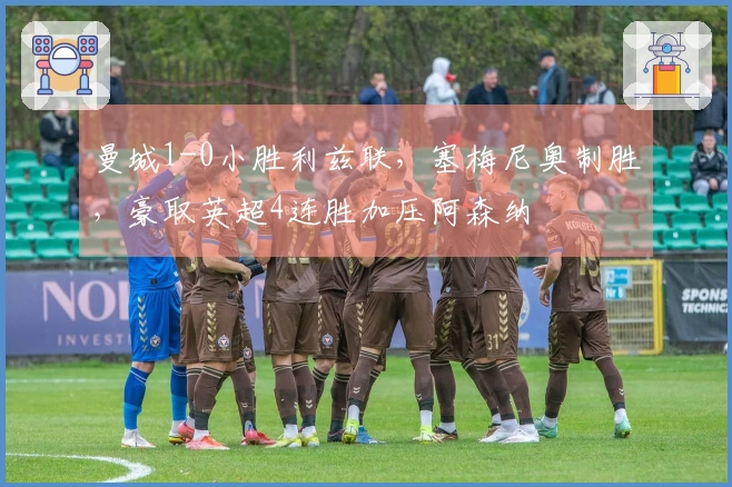 曼城1-0小胜利兹联，塞梅尼奥制胜，豪取英超4连胜加压阿森纳