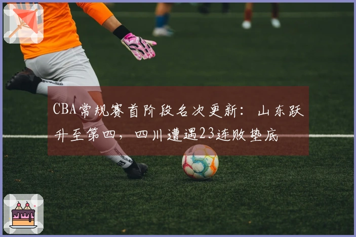 CBA常规赛首阶段名次更新：山东跃升至第四，四川遭遇23连败垫底