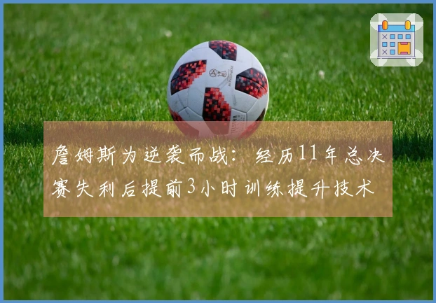 詹姆斯为逆袭而战：经历11年总决赛失利后提前3小时训练提升技术