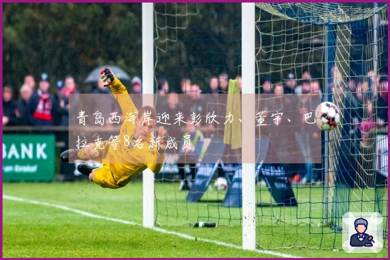 青岛西海岸迎来彭欣力、董宇、巴拉克等8名新成员