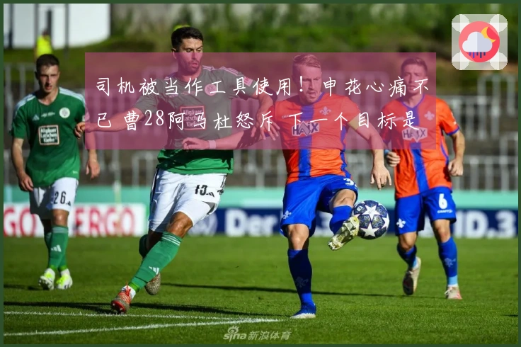 司机被当作工具使用！申花心痛不已 曹28阿马杜怒斥 下一个目标是谁？