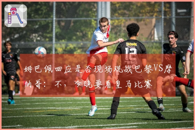 姆巴佩回应是否现场观战巴黎VS摩纳哥：不，今晚要看皇马比赛