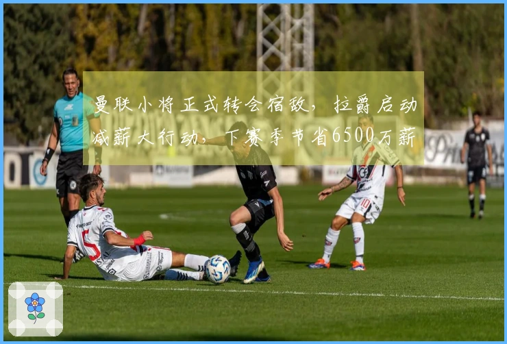 曼联小将正式转会宿敌，拉爵启动减薪大行动，下赛季节省6500万薪资