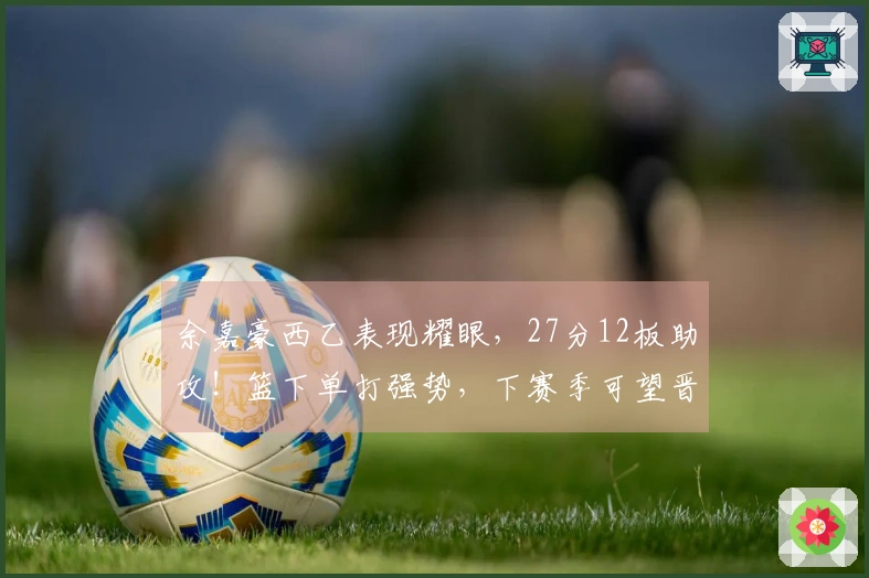 余嘉豪西乙表现耀眼，27分12板助攻！篮下单打强势，下赛季可望晋级西甲！