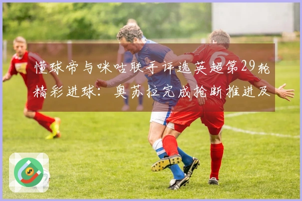 懂球帝与咪咕联手评选英超第29轮精彩进球：奥苏拉完成抢断推进及内切射门的华丽配合