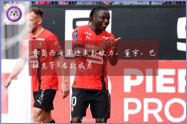 青岛西海岸迎来彭欣力、董宇、巴拉克等8名新成员