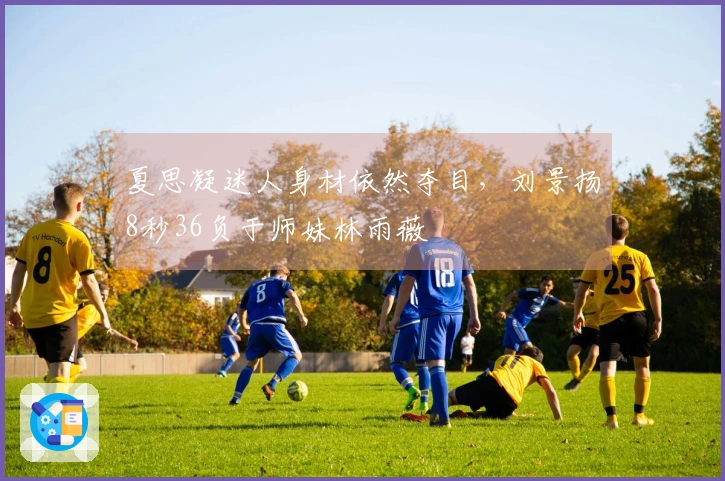 夏思凝迷人身材依然夺目，刘景扬8秒36负于师妹林雨薇