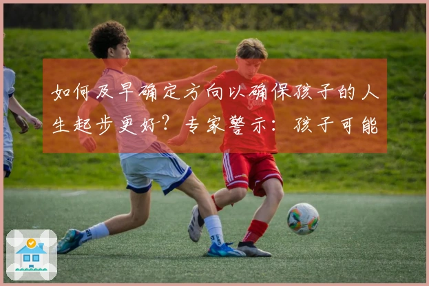 如何及早确定方向以确保孩子的人生起步更好？专家警示：孩子可能面临失利