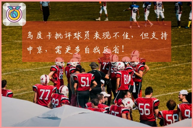 乌度卡批评球员表现不佳，但支持申京，需更多自我反省！